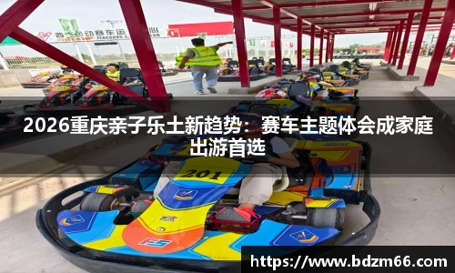 2026重庆亲子乐土新趋势：赛车主题体会成家庭出游首选